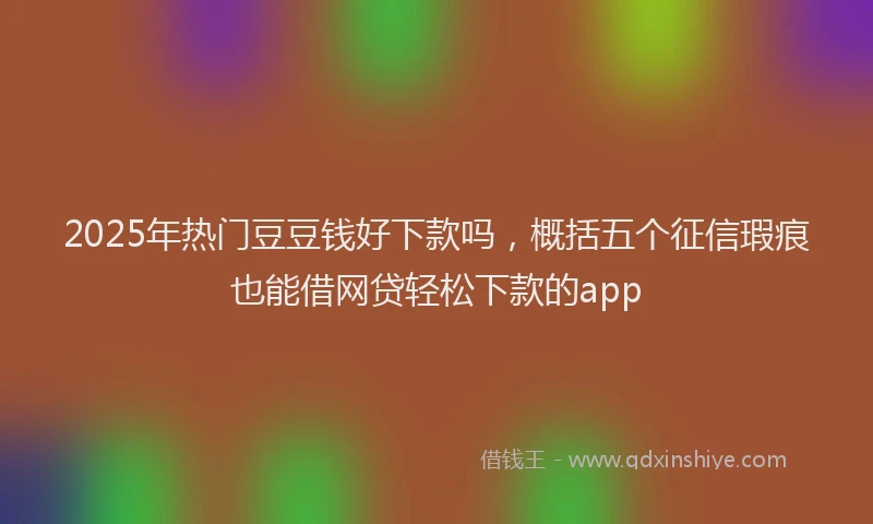 2025年热门豆豆钱好下款吗，概括五个征信瑕疵也能借网贷轻松下款的app