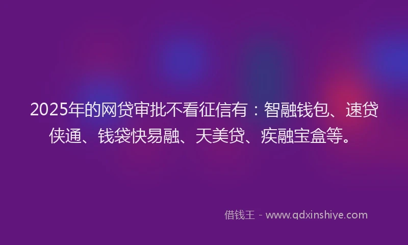 2025年的网贷审批不看征信有：智融钱包、速贷侠通、钱袋快易融、天美贷、疾融宝盒等。