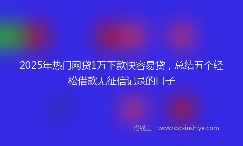 2025年热门网贷1万下款快容易贷，总结五个轻松借款无征信记录的口子