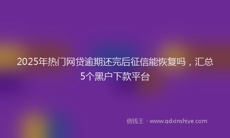 2025年热门网贷逾期还完后征信能恢复吗，汇总5个黑户下款平台