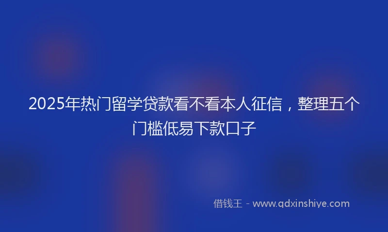 2025年热门留学贷款看不看本人征信，整理五个门槛低易下款口子
