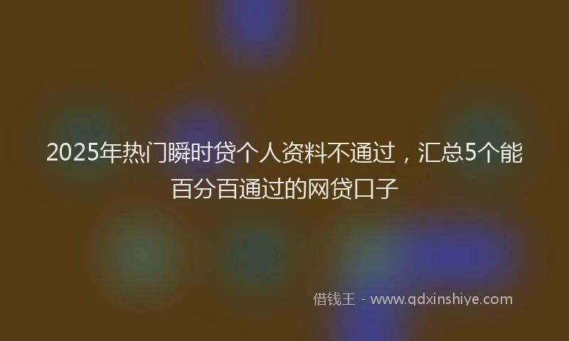 2025年热门瞬时贷个人资料不通过，汇总5个能百分百通过的网贷口子