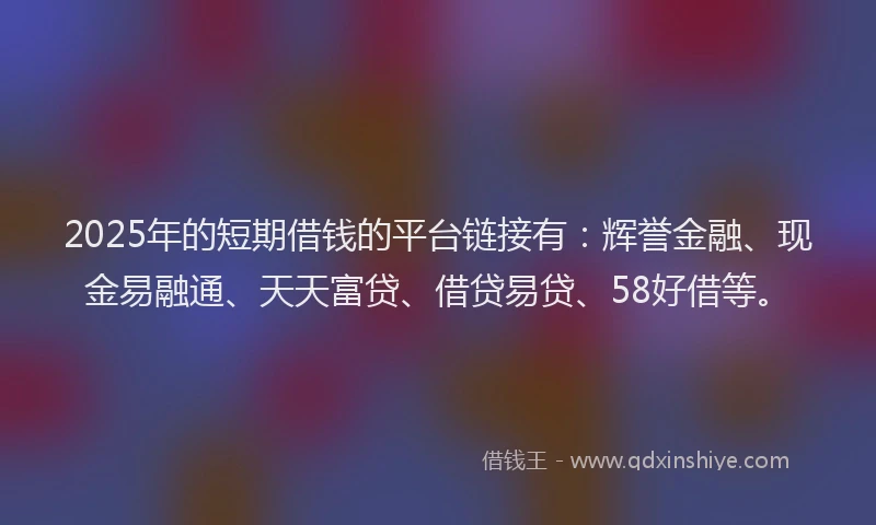 2025年的短期借钱的平台链接有：辉誉金融、现金易融通、天天富贷、借贷易贷、58好借等。