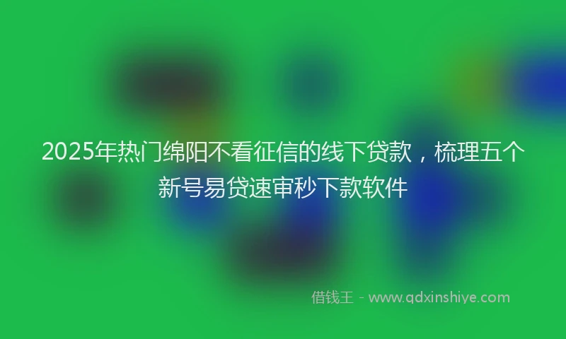 2025年热门绵阳不看征信的线下贷款，梳理五个新号易贷速审秒下款软件