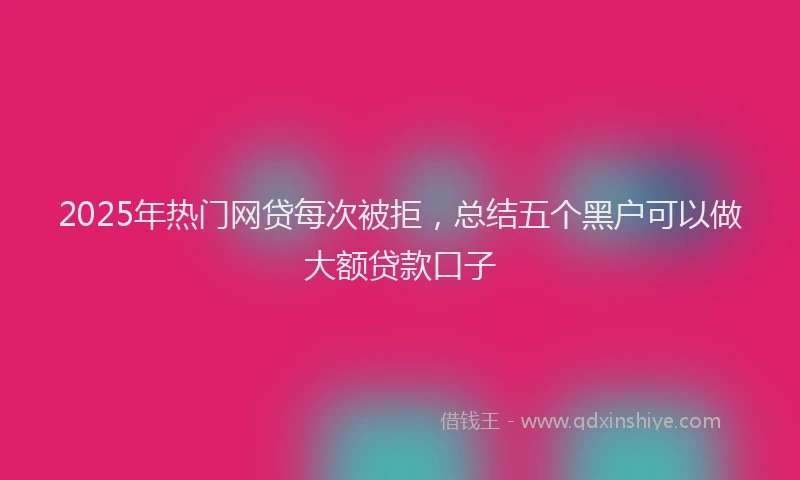 2025年热门网贷每次被拒，总结五个黑户可以做大额贷款口子