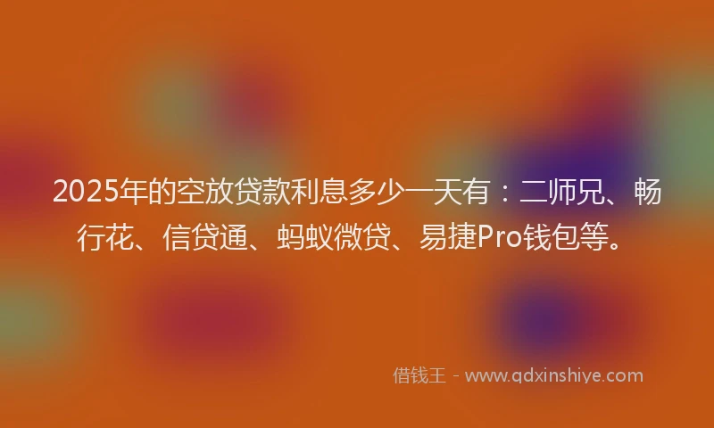 2025年的空放贷款利息多少一天有：二师兄、畅行花、信贷通、蚂蚁微贷、易捷Pro钱包等。