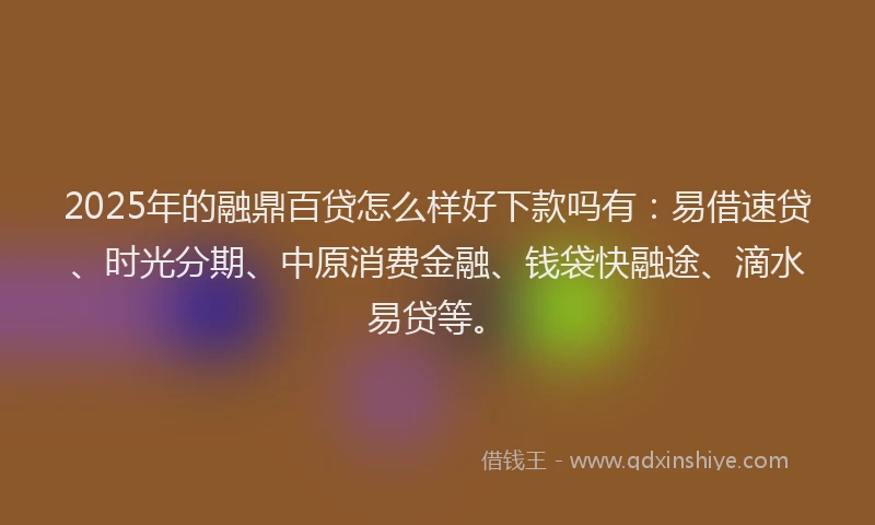 2025年的融鼎百贷怎么样好下款吗有：易借速贷、时光分期、中原消费金融、钱袋快融途、滴水易贷等。
