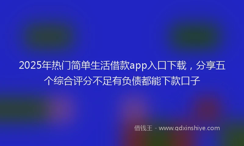 2025年热门简单生活借款app入口下载，分享五个综合评分不足有负债都能下款口子