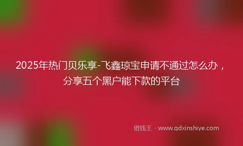 2025年热门贝乐享-飞鑫琼宝申请不通过怎么办，分享五个黑户能下款的平台