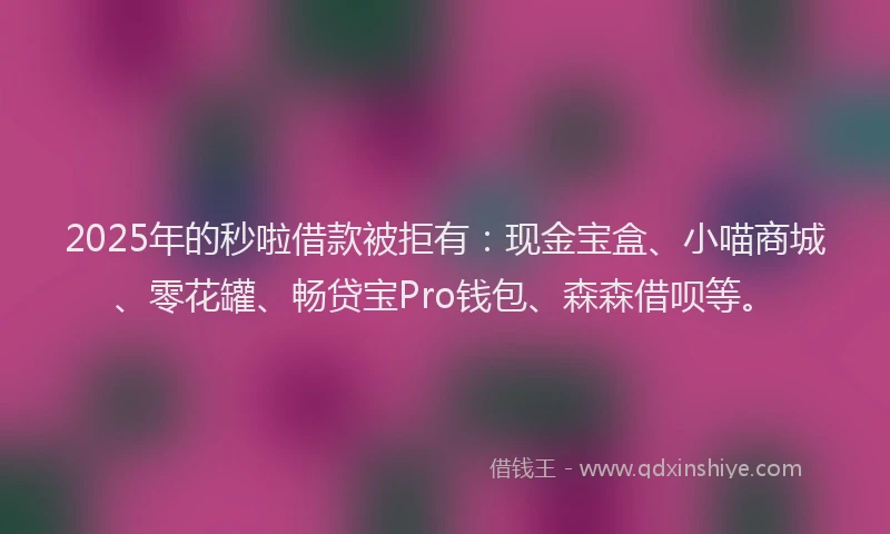 2025年的秒啦借款被拒有：现金宝盒、小喵商城、零花罐、畅贷宝Pro钱包、森森借呗等。