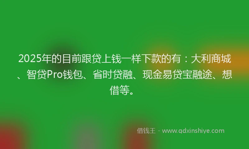 2025年的目前跟贷上钱一样下款的有：大利商城、智贷Pro钱包、省时贷融、现金易贷宝融途、想借等。