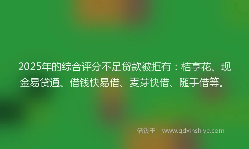 2025年的综合评分不足贷款被拒有：桔享花、现金易贷通、借钱快易借、麦芽快借、随手借等。