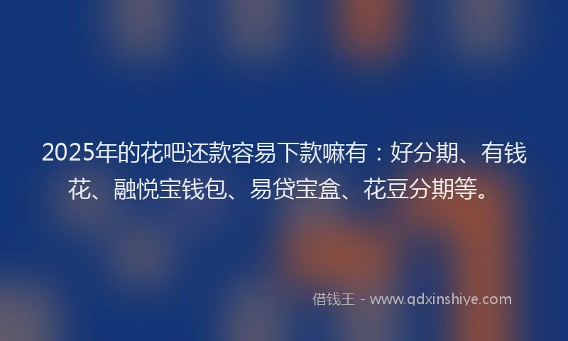 2025年的花吧还款容易下款嘛有：好分期、有钱花、融悦宝钱包、易贷宝盒、花豆分期等。
