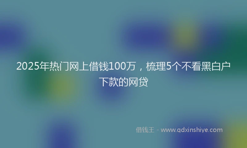 2025年热门网上借钱100万，梳理5个不看黑白户下款的网贷