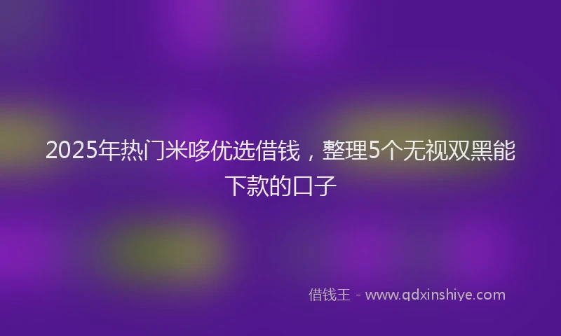 2025年热门米哆优选借钱，整理5个无视双黑能下款的口子