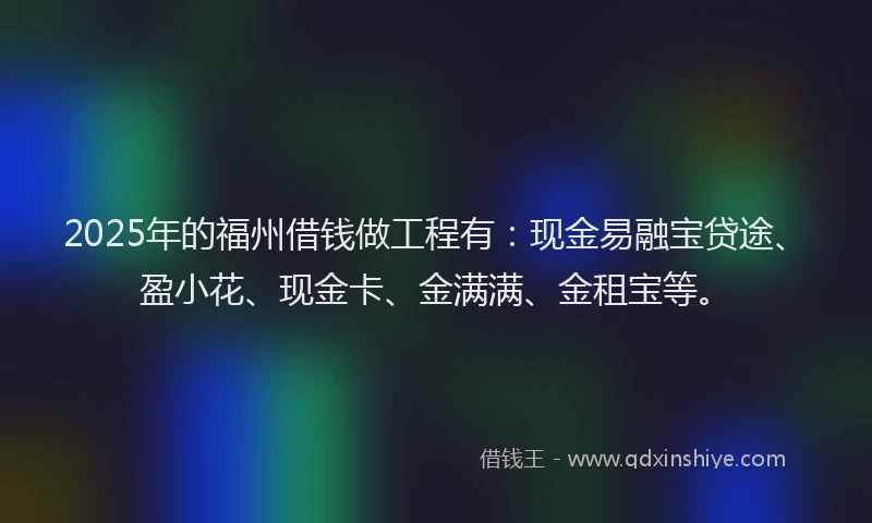 2025年的福州借钱做工程有：现金易融宝贷途、盈小花、现金卡、金满满、金租宝等。