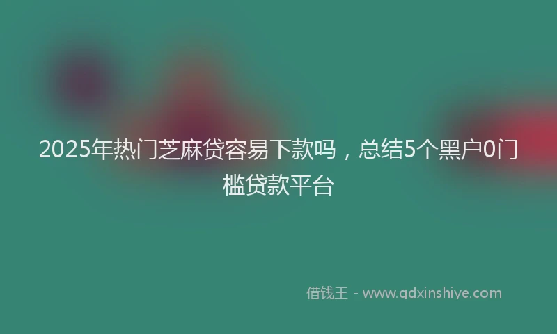 2025年热门芝麻贷容易下款吗，总结5个黑户0门槛贷款平台