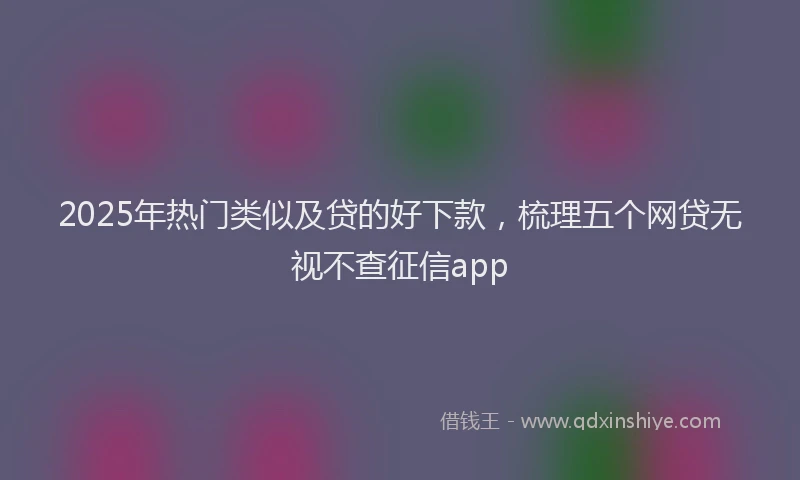 2025年热门类似及贷的好下款，梳理五个网贷无视不查征信app