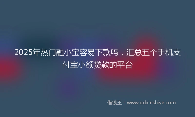 2025年热门融小宝容易下款吗，汇总五个手机支付宝小额贷款的平台