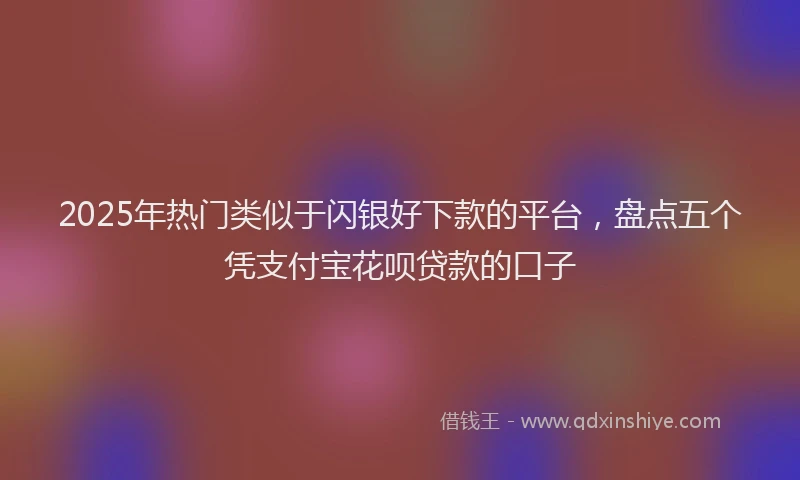 2025年热门类似于闪银好下款的平台，盘点五个凭支付宝花呗贷款的口子