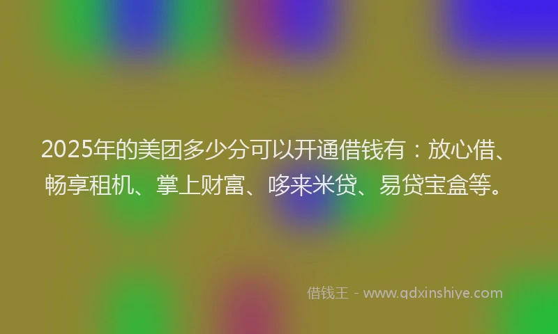 2025年的美团多少分可以开通借钱有：放心借、畅享租机、掌上财富、哆来米贷、易贷宝盒等。