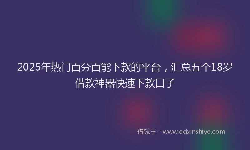 2025年热门百分百能下款的平台，汇总五个18岁借款神器快速下款口子