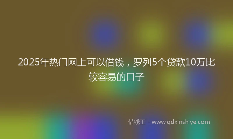 2025年热门网上可以借钱，罗列5个贷款10万比较容易的口子