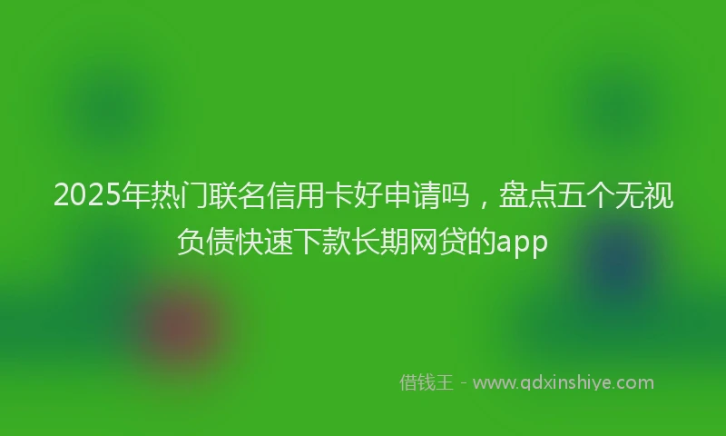 2025年热门联名信用卡好申请吗，盘点五个无视负债快速下款长期网贷的app