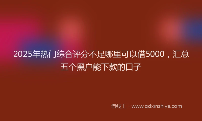 2025年热门综合评分不足哪里可以借5000，汇总五个黑户能下款的口子