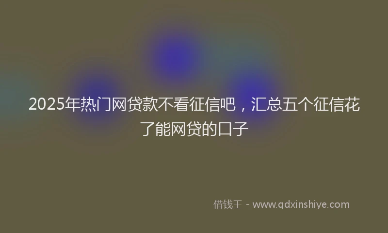 2025年热门网贷款不看征信吧，汇总五个征信花了能网贷的口子