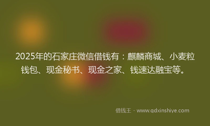 2025年的石家庄微信借钱有：麒麟商城、小麦粒钱包、现金秘书、现金之家、钱速达融宝等。