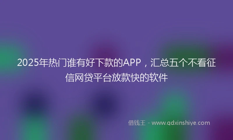 2025年热门谁有好下款的APP，汇总五个不看征信网贷平台放款快的软件
