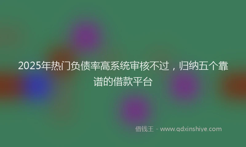 2025年热门负债率高系统审核不过，归纳五个靠谱的借款平台
