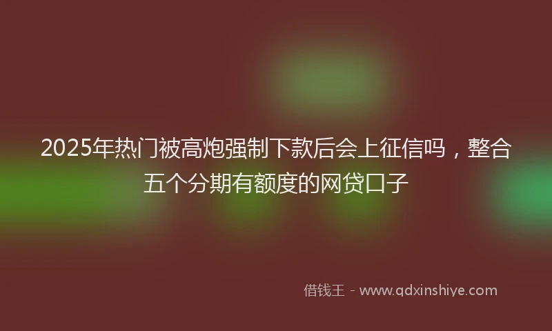 2025年热门被高炮强制下款后会上征信吗，整合五个分期有额度的网贷口子
