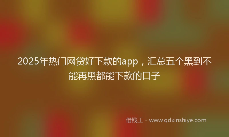2025年热门网贷好下款的app，汇总五个黑到不能再黑都能下款的口子