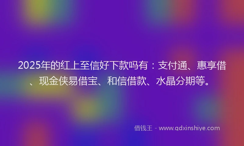 2025年的红上至信好下款吗有：支付通、惠享借、现金侠易借宝、和信借款、水晶分期等。