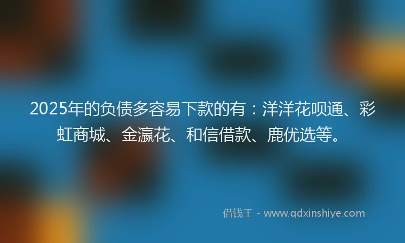 2025年的负债多容易下款的有：洋洋花呗通、彩虹商城、金瀛花、和信借款、鹿优选等。