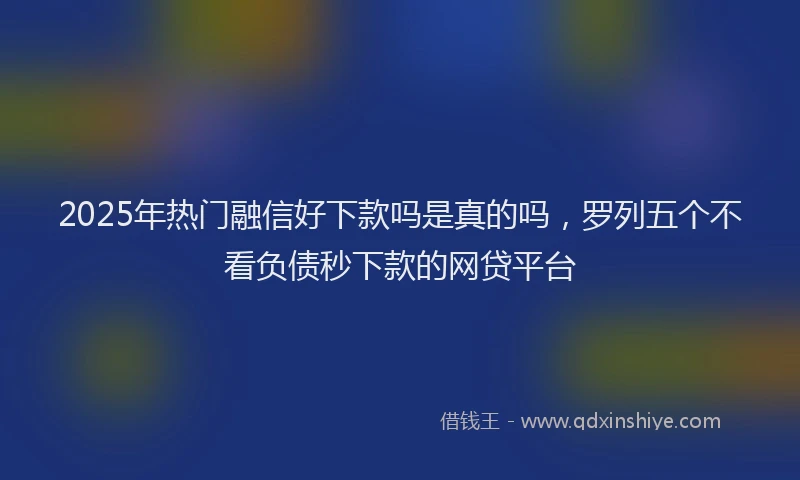 2025年热门融信好下款吗是真的吗，罗列五个不看负债秒下款的网贷平台