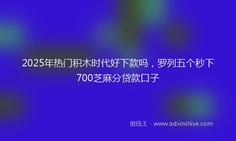 2025年热门积木时代好下款吗，罗列五个秒下700芝麻分贷款口子