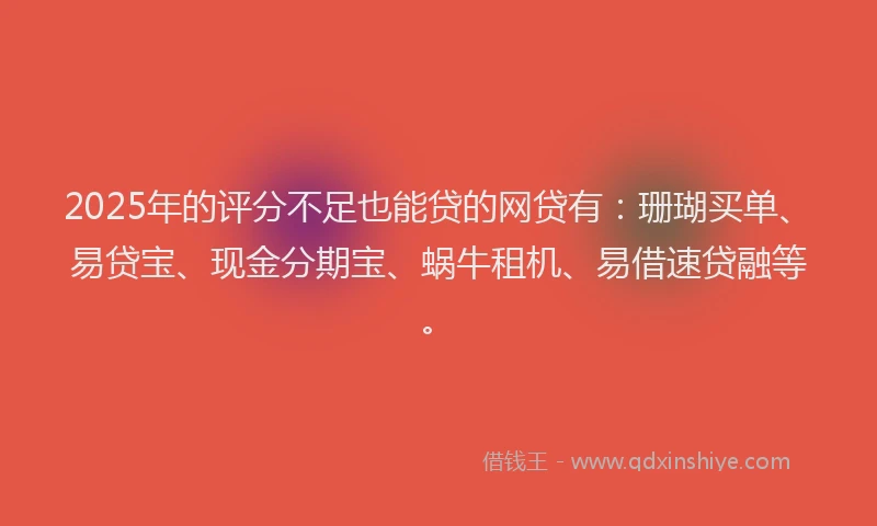 2025年的评分不足也能贷的网贷有：珊瑚买单、易贷宝、现金分期宝、蜗牛租机、易借速贷融等。