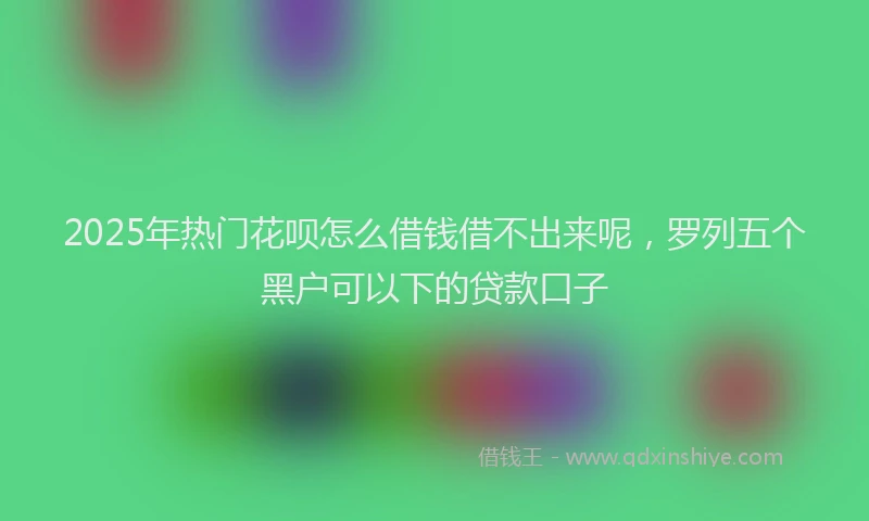 2025年热门花呗怎么借钱借不出来呢，罗列五个黑户可以下的贷款口子