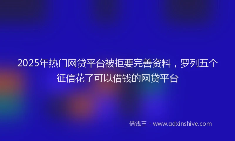 2025年热门网贷平台被拒要完善资料，罗列五个征信花了可以借钱的网贷平台