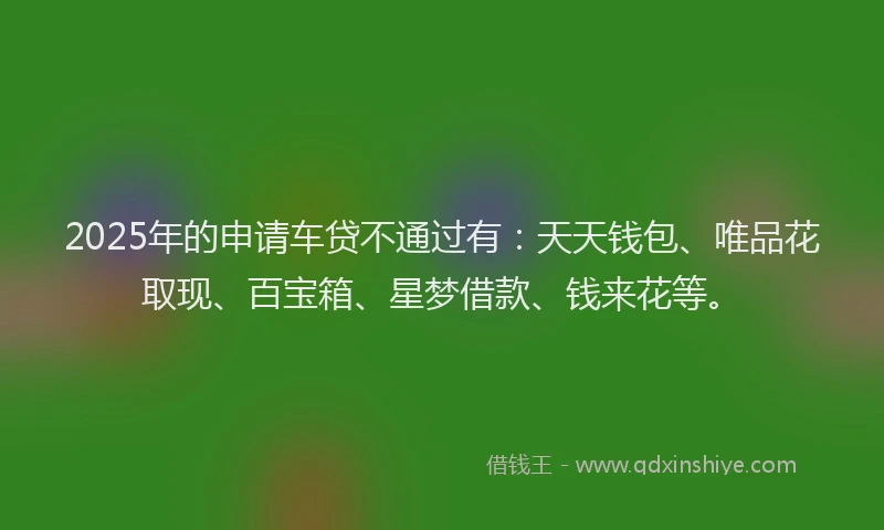 2025年的申请车贷不通过有：天天钱包、唯品花取现、百宝箱、星梦借款、钱来花等。