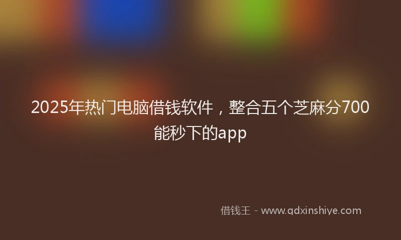 2025年热门电脑借钱软件，整合五个芝麻分700能秒下的app