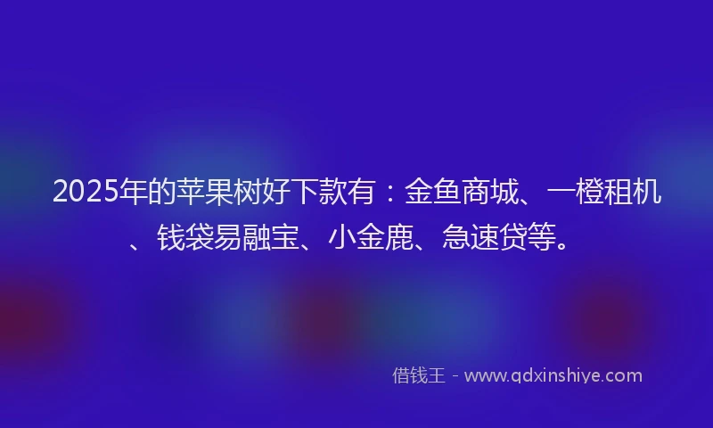 2025年的苹果树好下款有：金鱼商城、一橙租机、钱袋易融宝、小金鹿、急速贷等。