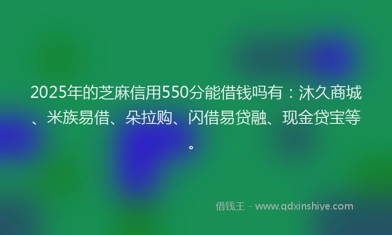 2025年的芝麻信用550分能借钱吗有：沐久商城、米族易借、朵拉购、闪借易贷融、现金贷宝等。