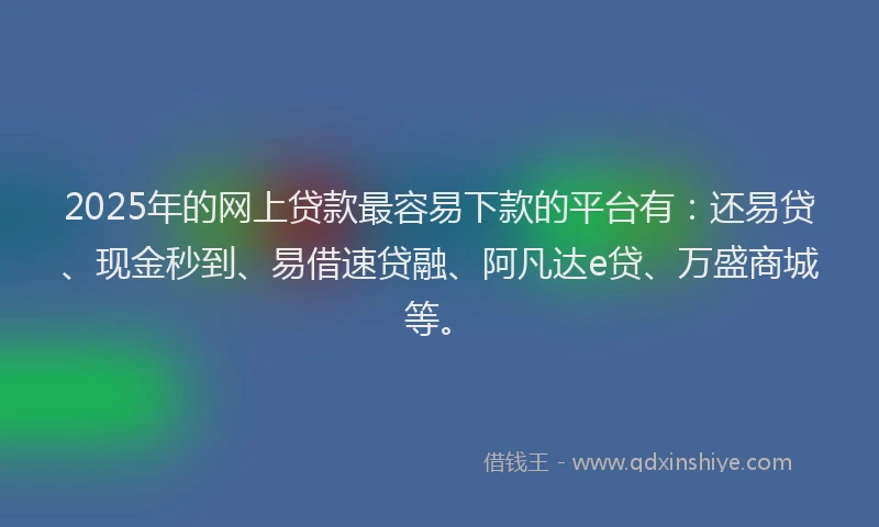 2025年的网上贷款最容易下款的平台有：还易贷、现金秒到、易借速贷融、阿凡达e贷、万盛商城等。
