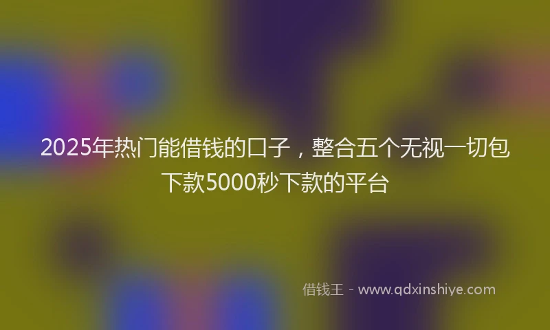2025年热门能借钱的口子，整合五个无视一切包下款5000秒下款的平台