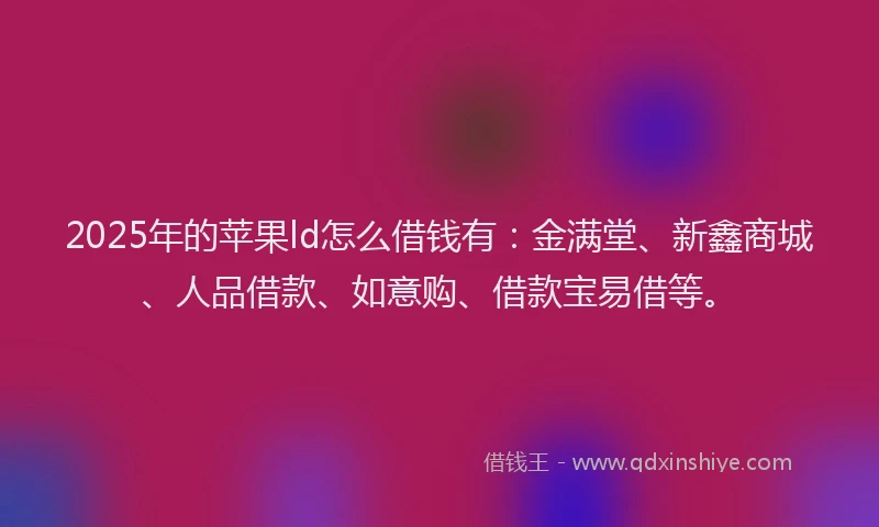 2025年的苹果ld怎么借钱有：金满堂、新鑫商城、人品借款、如意购、借款宝易借等。