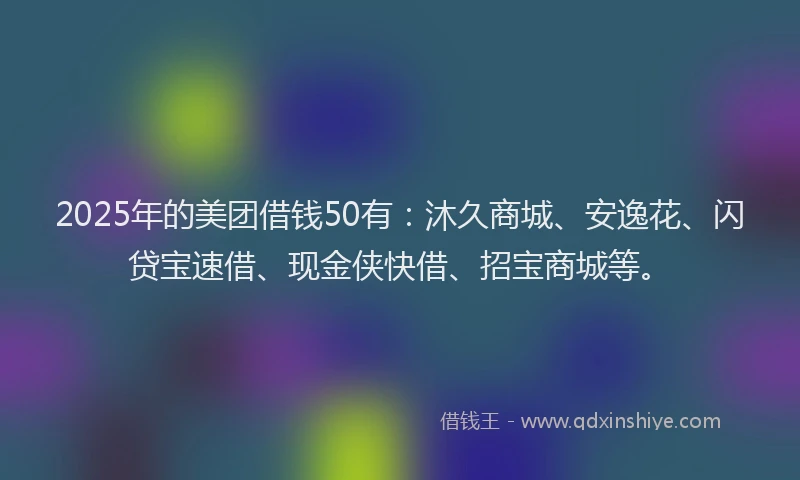 2025年的美团借钱50有：沐久商城、安逸花、闪贷宝速借、现金侠快借、招宝商城等。